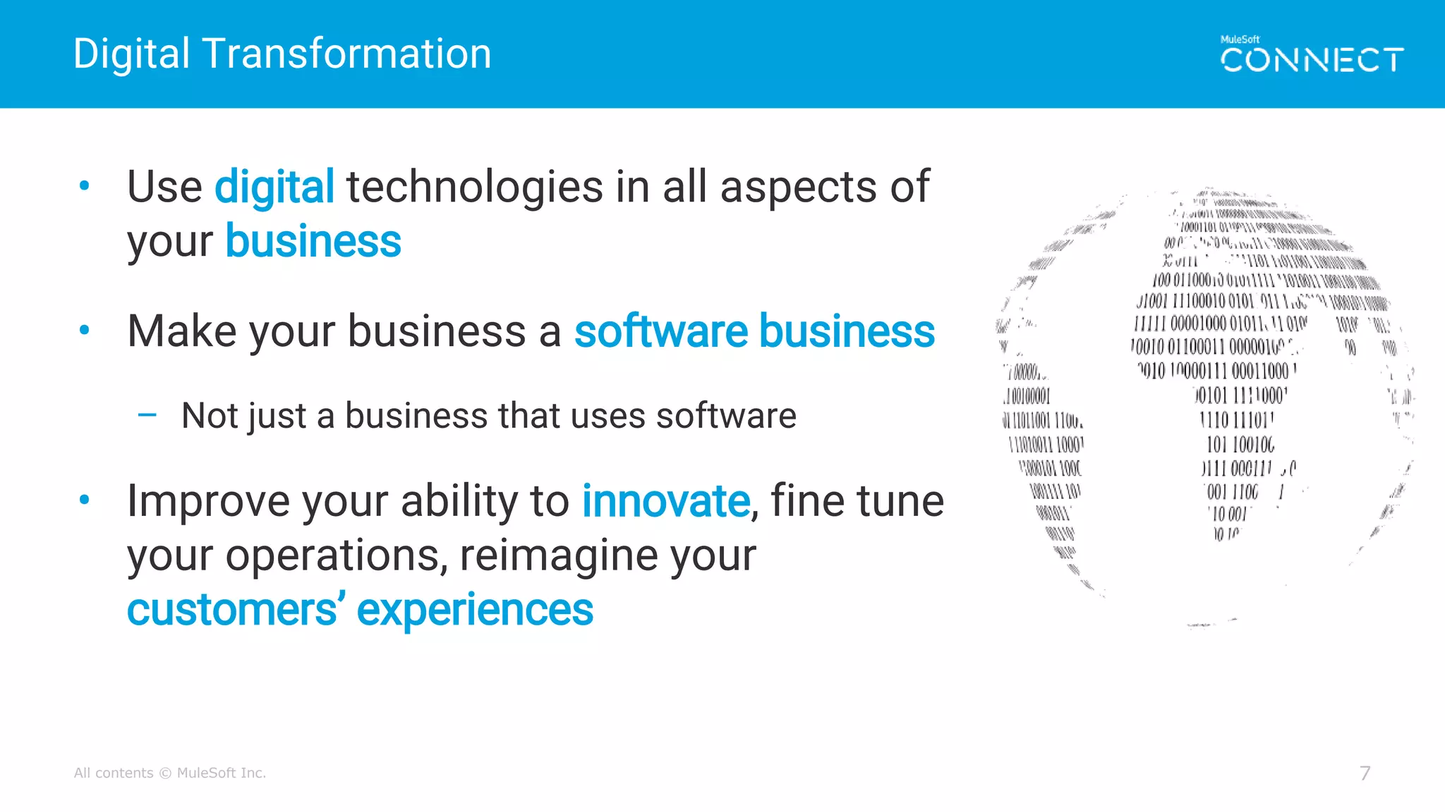 All contents © MuleSoft Inc.
Digital Transformation
7
• Use digital technologies in all aspects of
your business
• Make your business a software business
– Not just a business that uses software
• Improve your ability to innovate, fine tune
your operations, reimagine your
customers’ experiences
 