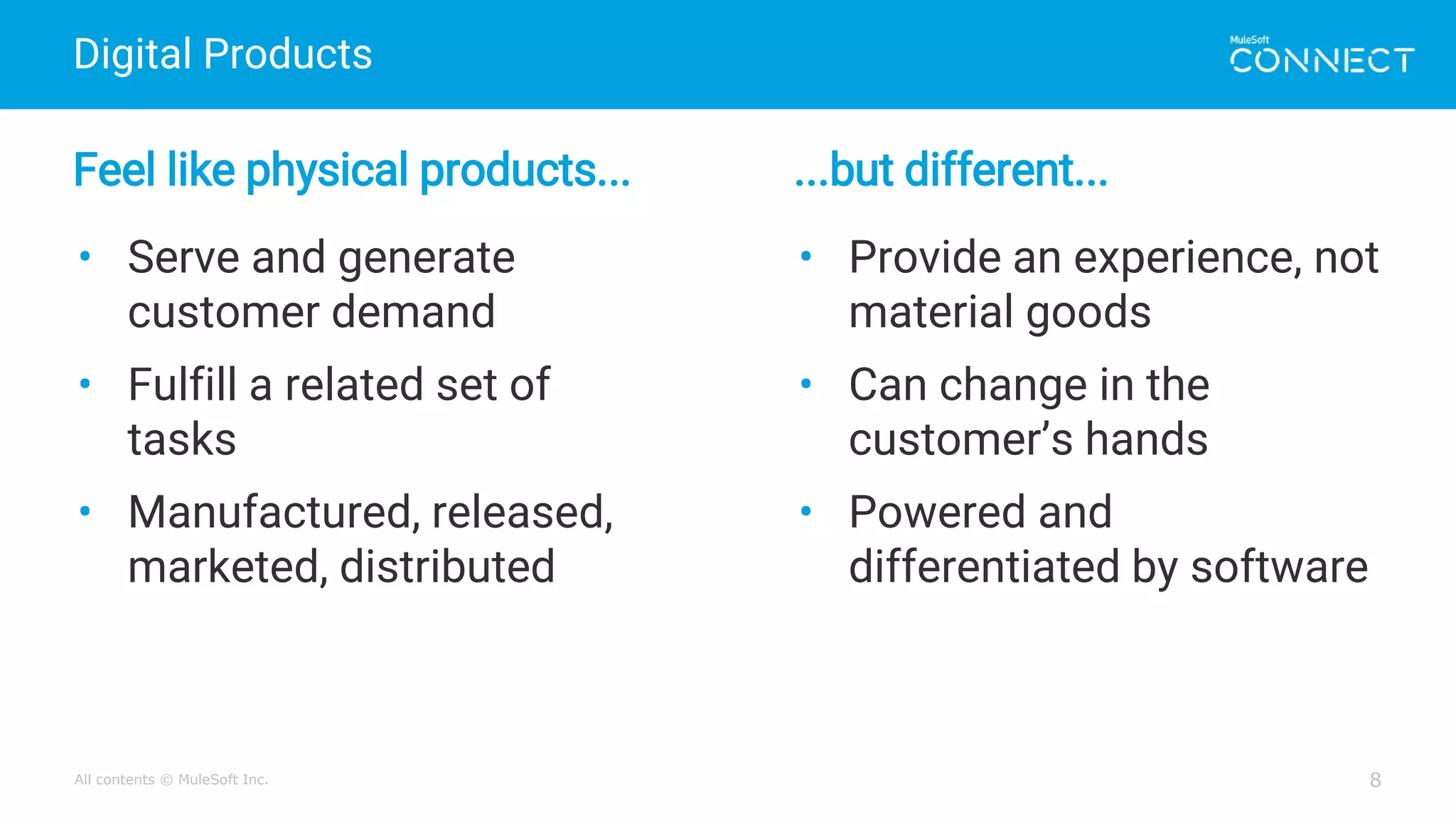 All contents © MuleSoft Inc.
Digital Products
8
Feel like physical products... ...but different...
• Serve and generate
customer demand
• Fulfill a related set of
tasks
• Manufactured, released,
marketed, distributed
• Provide an experience, not
material goods
• Can change in the
customer’s hands
• Powered and
differentiated by software
 