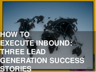 HOW TO
EXECUTE INBOUND:
THREE LEAD
GENERATION SUCCESS
STORIES
 