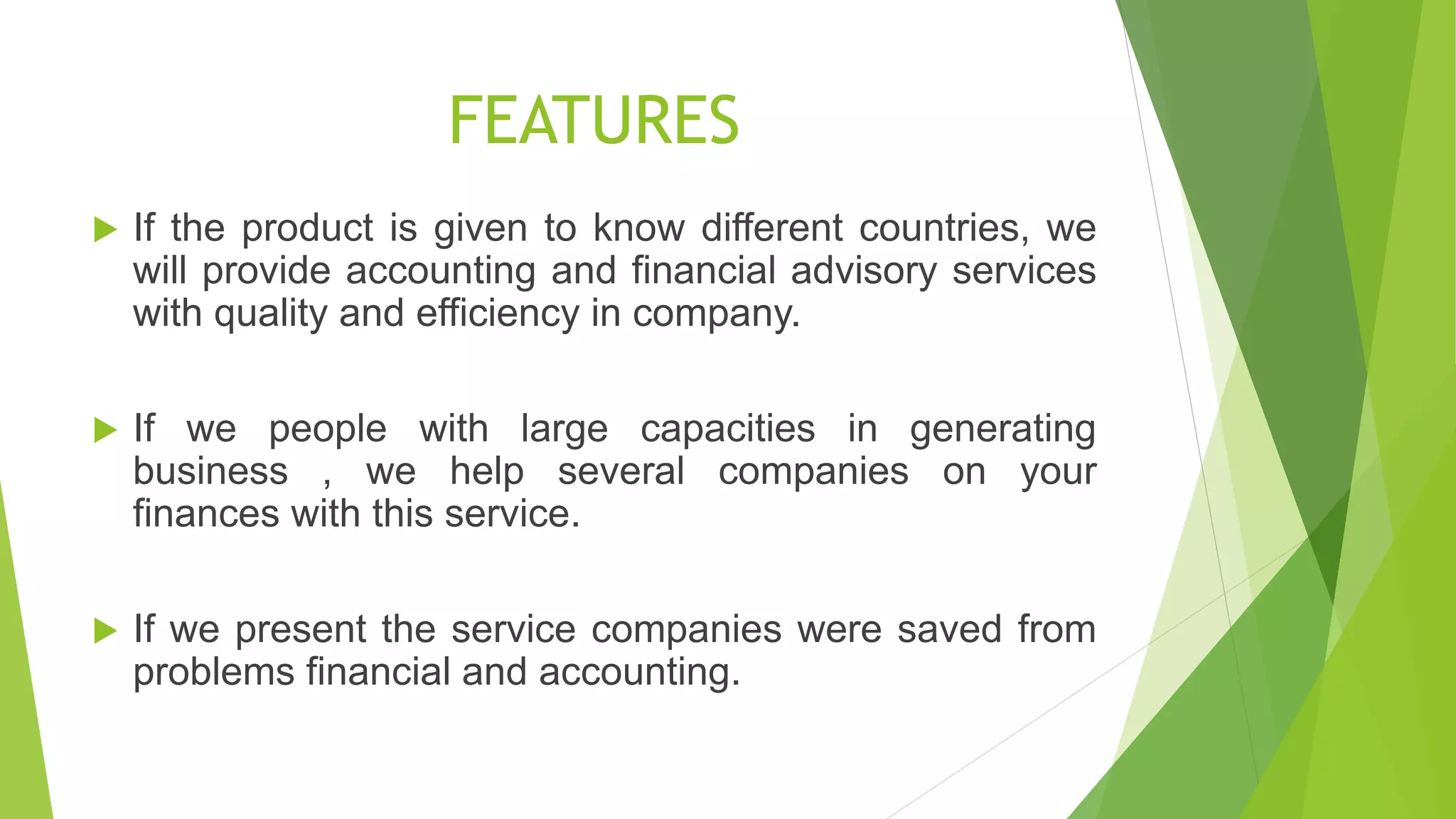 FEATURES
 If the product is given to know different countries, we
will provide accounting and financial advisory services
with quality and efficiency in company.
 If we people with large capacities in generating
business , we help several companies on your
finances with this service.
 If we present the service companies were saved from
problems financial and accounting.
 