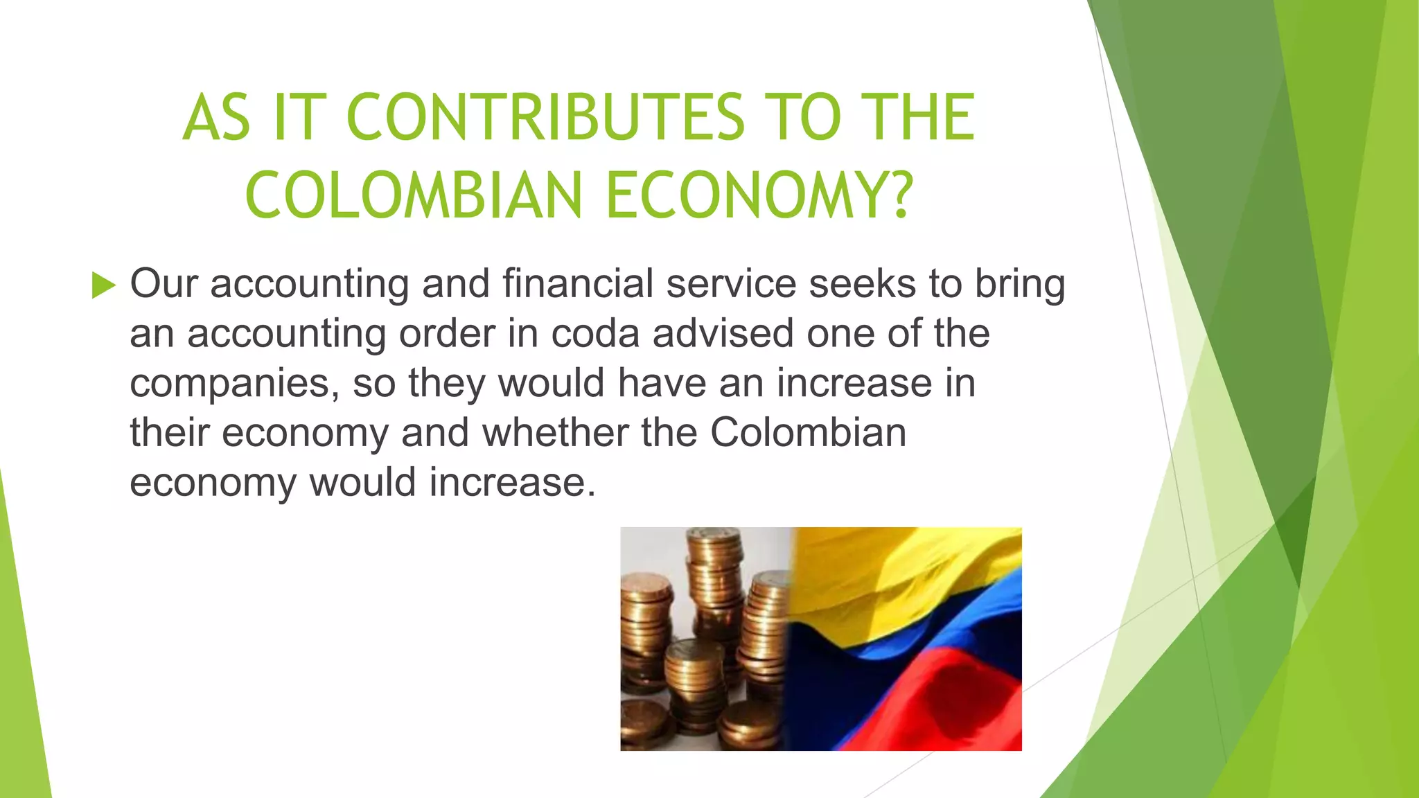 AS IT CONTRIBUTES TO THE
COLOMBIAN ECONOMY?
 Our accounting and financial service seeks to bring
an accounting order in coda advised one of the
companies, so they would have an increase in
their economy and whether the Colombian
economy would increase.
 