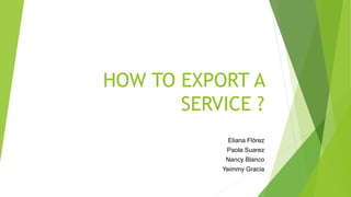 HOW TO EXPORT A
SERVICE ?
Eliana Flórez
Paola Suarez
Nancy Blanco
Yeimmy Gracia
 