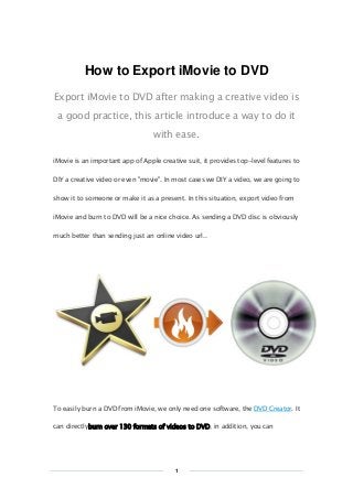 Copy Right www.imelfin.com
How to Export iMovie to DVD
Export iMovie to DVD after making a creative video is
a good practice, this article introduce a way to do it
with ease.
iMovie is an important app of Apple creative suit, it provides top-level features to
DIY a creative video or even "movie". In most cases we DIY a video, we are going to
show it to someone or make it as a present. In this situation, export video from
iMovie and burn to DVD will be a nice choice. As sending a DVD disc is obviously
much better than sending just an online video url..
To easily burn a DVD from iMovie, we only need one software, the DVD Creator. It
can directlyburn over 130 formats of videos to DVD, in addition, you can
1
 