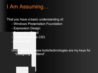 I Am Assuming… That you have a basic understanding of: - Windows Presentation Foundation - Expression Design - Expression Blend - Adobe Fireworks CS3 - Basic XAML Understanding these tools/technologies are my keys for “Designing To Blend”. 