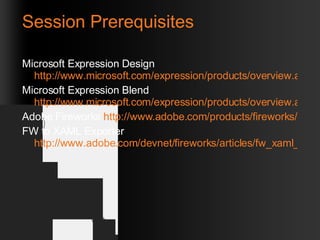 Session Prerequisites Microsoft Expression Design  http://www.microsoft.com/expression/products/overview.aspx?key=design Microsoft Expression Blend  http://www.microsoft.com/expression/products/overview.aspx?key=blend Adobe Fireworks  http://www.adobe.com/products/fireworks/ FW to XAML Exporter  http://www.adobe.com/devnet/fireworks/articles/fw_xaml_panel.html 