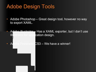 Adobe Design Tools Adobe Photoshop – Great design tool, however no way to export XAML. Adobe Illustrator – Has a XAML exporter, but I don’t use Illustrator for application design. Adobe Fireworks CS3 – We have a winner! 