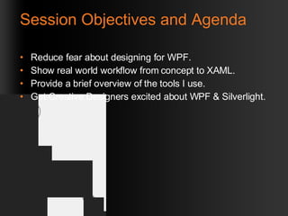 Session Objectives and Agenda Reduce fear about designing for WPF. Show real world workflow from concept to XAML. Provide a brief overview of the tools I use. Get Creative Designers excited about WPF & Silverlight. 
