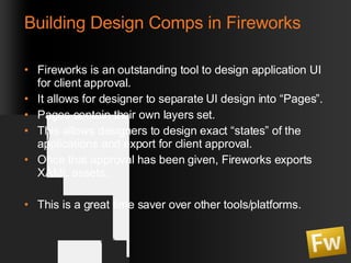Building Design Comps in Fireworks Fireworks is an outstanding tool to design application UI for client approval. It allows for designer to separate UI design into “Pages”. Pages contain their own layers set. This allows designers to design exact “states” of the applications and export for client approval. Once that approval has been given, Fireworks exports XAML assets.  This is a great time saver over other tools/platforms. 