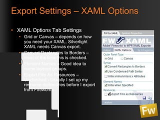 Export Settings – XAML Options XAML Options Tab Settings Grid or Canvas – depends on how you need your XAML. Silverlight XAML needs Canvas export. Convert Rectangles to Borders – most of the time this is checked. Element Names – Good idea to name layered groups. Export Fills As Resources – Unchecked - Usually I set up my resource dictionaries before I export from Fireworks. 