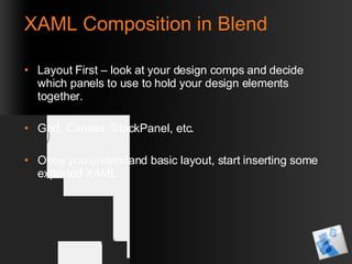 XAML Composition in Blend Layout First – look at your design comps and decide which panels to use to hold your design elements together. Grid, Canvas, StackPanel, etc.  Once you understand basic layout, start inserting some exported XAML. 