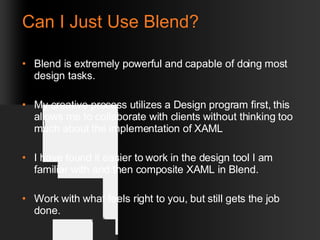 Can I Just Use Blend? Blend is extremely powerful and capable of doing most design tasks. My creative process utilizes a Design program first, this allows me to collaborate with clients without thinking too much about the implementation of XAML I have found it easier to work in the design tool I am familiar with and then composite XAML in Blend. Work with what feels right to you, but still gets the job done. 