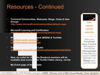Resources - Continued Technical Communities, Webcasts, Blogs, Chats & User Groups http://www.microsoft.com/communities/default.mspx   Microsoft Learning and Certification http://www.microsoft.com/learning/default.mspx   Microsoft Developer Network (MSDN) & TechNet  http://microsoft.com/msdn   http://microsoft.com/technet   Trial Software and Virtual Labs http://www.microsoft.com/technet/downloads/trials/default.mspx   New, as a pilot for 2007, the Breakout sessions will be available post event, in the TechEd Video Library, via the  My Event page of the website Required slide: Please customize this slide with the resources relevant to your session MSDN Library  Knowledge Base  Forums  MSDN  Magazine  User Groups  Newsgroups E-learning  Product Evaluations  Videos Webcasts  V-labs  Blogs  MVPs  Certification  Chats learn support connect subscribe Visit MSDN in the ATE Pavilion and get a  FREE 180-day trial of MS Visual Studio Team System! 