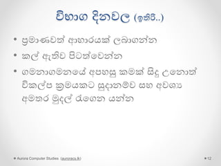 විභාග දිනවල (ඉතිරි..)
• ප්‍රමාණවේ ආහාරයක් ලබාගන්න
• කල් ඇතිව පිටේගවන්න
• ගමනාගමනගේ අපහසු කමක් සිදු උගනොේ
විකල්ප ක්‍රමයකට සුදානම්ව සහ අවශය
අමතර මුදල් රැගගන යන්න
Aurora Computer Studies (auroracs.lk) 12
 