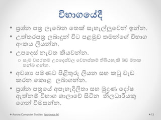 විභාගගේදී
• ප්‍රශ්න පත්‍ර ලැගබන ගතක් සැහැල්ලුගවන් ඉන්න.
• උේතරපත්‍ර ලබාදුන් විට පළමුව තමන්ගේ විභාග
අංකය ලියන්න.
• උපගදස් නැවත කියවන්න.
o සෑම වසරකම උපගදස්වල ගවනස්කම් තිබියහැකි බව මතක
තන්බ ගන්න.
• අවශය පමණට පිළිතුරු ලියන සහ කටු වැඩ
කරන ගකොළ ලබාගන්න.
• ප්‍රශ්න පත්‍රගේ අපැහැදිලිතා සහ මුද්‍රණ ගදෝෂ
ඇේනම් විභාග ශාලාගේ සිටින නිලධාරීයකු
ගගන් විමසන්න.
Aurora Computer Studies (auroracs.lk) 13
 