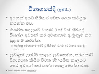 විභාගගේදී (ඉතිරි..)
• අගනක් අයට හිරිහැර ගවන ගලස කටයුතු
කරන්න එපා.
• නියමිත කාලයට විනාඩි 5 ක් වේ තිබියදී
සියල්ල අවසන් කර අවශයනම් ඇමුණුම් කර
සුදානම් කරන්න.
o ඉන්පසු අවශයනම් ඉතිරි වූ පිළිතුරු වලට අවධානය ගයොමු
කරන්න
• ලබාදුන් උපරිම කාලය ලබාගන්න, තරගකාරී
විභාගයක කිසිම විටක නිියමිත කාලයට
ගපර අවසන් කර යන්න ගපලගබන්න එපා.
Aurora Computer Studies (auroracs.lk) 14
 
