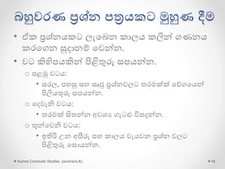 බහුවරණ ප්‍රශ්න පත්‍රයකට මුහුණ දීම
• ඒක ප්‍රශ්නයකට ලැගබන කාලය කලින් ගණනය
කරගගන සුදානම් ගවන්න.
• වට කිහිපයකින් පිළිතුරු සපයන්න.
o පළමු වටය:
• සරල, පහසු සහ ඍජු ප්‍රශ්නවලට තරමක්ක් ගේගගයන්
පිලියතුරු සපයන්න.
o ගදවැනි වටය:
• තරමක් සිතන්න අවශය ගැටළු විසදන්න.
o තුන්ගවනි වටය:
• ඉතිරි උන අසීරු සහ කාලය වැයවන ප්‍රශ්න වලට
පිළිතුරු ගසොයන්න.
Aurora Computer Studies (auroracs.lk) 16
 