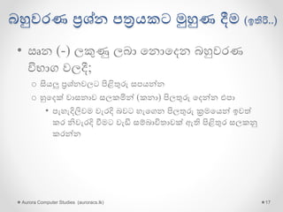 බහුවරණ ප්‍රශ්න පත්‍රයකට මුහුණ දීම (ඉතිරි..)
• ඍන (-) ලකුණු ලබා ගනොගදන බහුවරණ
විභාග වලදී;
o සියලු ප්‍රශ්නවලට පිළිතුරු සපයන්න
o හුගදක් වාසනාව සලකමින් (කනා) පිලතුරු ගදන්න එපා
• පැහැදිලිවම වැරදි බවට හැගගන පිලතුරු ක්‍රමගයන් ඉවේ
කර නිවැරදි වීමට වැඩි සම්බාවිතාවක් ඇති පිළිතුර සලකනු
කරන්න
Aurora Computer Studies (auroracs.lk) 17
 
