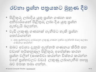 රචනා ප්‍රශ්න පත්‍රයකට මුහුණ දීම
• පිළිතුරු ලබාදිය යුතු ප්‍රශ්න ගණන සහ
අනිවාර්ගයන් පිළිතුරු ලබා දිය යුතු ප්‍රශ්න
ඇේදැයි බලන්න.
• වැඩි ලකුණු ගණනක් ගැනීමට හැකි ප්‍රශ්න
ගතෝරාගන්න
o අනු ප්‍රශ්නවලට ලබාගදන ලකුණු ගණන දක්වා ඇේනම් එයද සලකා
ගණනය කරන්න
• ඔබට අවශය දැනුම ඇේනම් ගණනය කිරීම් සහ
වඩාේ තර්කනුකුල පිළිතුරු අගේක්ෂා කරන
ප්‍රශ්න වලින් (සාකච්චා කරන්න විස්තර කරන්න
වගේ ප්‍රශ්නවලට වඩා) ලකුණු ලබාගැනීම පහසු
බව මතක තබා ගන්න.
Aurora Computer Studies (auroracs.lk) 19
 