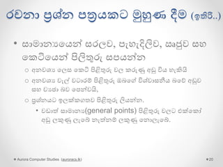 රචනා ප්‍රශ්න පත්‍රයකට මුහුණ දීම (ඉතිරි..)
• සාමානයගයන් සරලව, පැහැදිලිව, ඍජුව සහ
ගකටිගයන් පිලිතුරු සපයන්න
o අනවශය ගලස ගකටි පිළිතුරු වල කරුණු අඩු විය හැකියි
o අනවශය වැල් වටාරම් පිළිතුරු ඔබගේ විශ්වාසනීය බගේ අඩුව
සහ වයජා බව ගපන්වයි,
o ප්‍රශ්නයට ඉලක්කගතව පිළිතුරු ලියන්න.
• වඩාේ සාමානය(general points) පිළිතුරු වලට එක්ගකෝ
අඩු ලකුණු ලැගේ නැේනම් ලකුණු ගනොලැගේ.
Aurora Computer Studies (auroracs.lk) 20
 