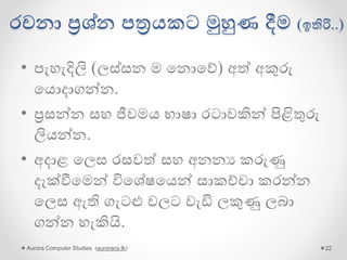 රචනා ප්‍රශ්න පත්‍රයකට මුහුණ දීම (ඉතිරි..)
• පැහැදිලි (ලස්සන ම ගනොගේ) අේ අකුරු
ගයොදාගන්න.
• ප්‍රසන්න සහ ජීවමය භාෂා රටාවකින් පිළිතුරු
ලියන්න.
• අදාළ ගලස රසවේ සහ අනනය කරුණු
දැක්වීගමන් විගශේෂගයන් සාකච්චා කරන්න
ගලස ඇති ගැටළු වලට වැඩි ලකුණු ලබා
ගන්න හැකියි.
Aurora Computer Studies (auroracs.lk) 22
 
