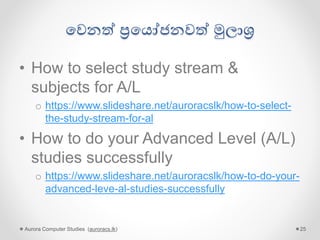 ගවනේ ප්‍රගයෝජනවේ මුලාශ්‍ර
• How to select study stream &
subjects for A/L
o https://www.slideshare.net/auroracslk/how-to-select-
the-study-stream-for-al
• How to do your Advanced Level (A/L)
studies successfully
o https://www.slideshare.net/auroracslk/how-to-do-your-
advanced-leve-al-studies-successfully
Aurora Computer Studies (auroracs.lk) 25
 