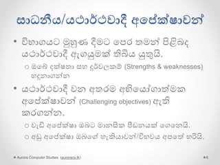සාධනීය/යථාර්ථවාදී අගේක්ෂාවන්
• විභාගයට මුහුණ දීමට ගපර තමන් පිළිබද
යථාර්ථවාදී ඇගයුමක් තිබිය යුතුයි.
o ඔගේ දක්ෂතා සහ දුර්වලකම් (Strengths & weaknesses)
හදුනාගන්න
• යථාර්ථවාදී වන අතරම අභිගයෝගාේමක
අගේක්ෂාවන් (Challenging objectives) ඇති
කරගන්න.
o වැඩි අගේක්ෂා ඔබට මානසික පීඩනයක් ගගගනයි.
o අඩු අගේක්ෂා ඔබගේ හැකියාවන්/විභවය අපගේ හරියි.
Aurora Computer Studies (auroracs.lk) 6
 