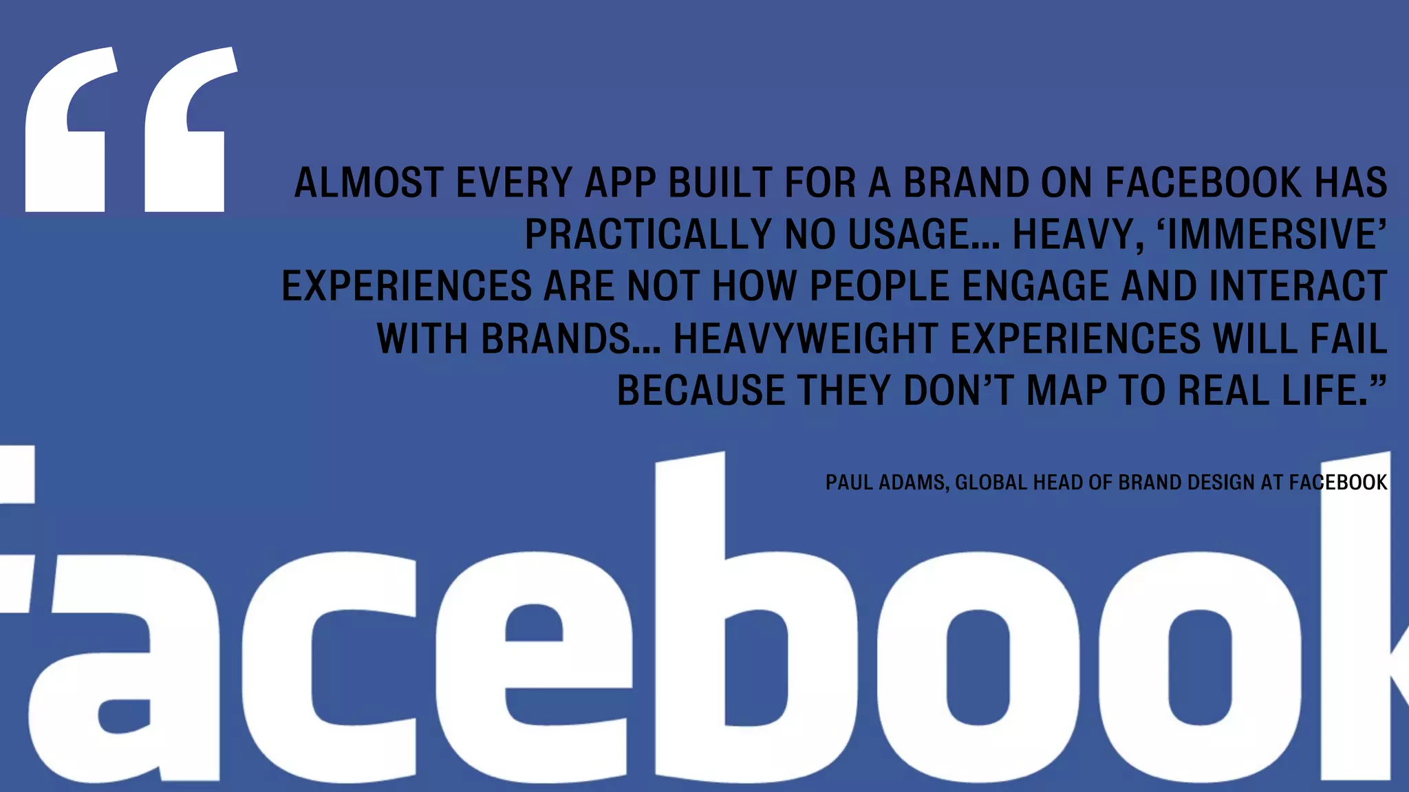 “
     ALMOST EVERY APP BUILT FOR A BRAND ON FACEBOOK HAS
               PRACTICALLY NO USAGE... HEAVY, ‘IMMERSIVE’
    EXPERIENCES ARE NOT HOW PEOPLE ENGAGE AND INTERACT
        WITH BRANDS... HEAVYWEIGHT EXPERIENCES WILL FAIL
                   BECAUSE THEY DON’T MAP TO REAL LIFE.”

                              PAUL ADAMS, GLOBAL HEAD OF BRAND DESIGN AT FACEBOOK
 