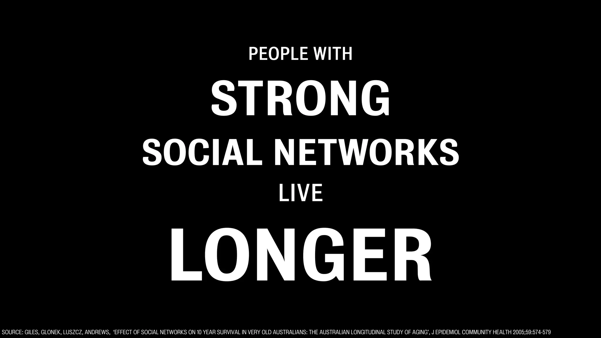 PEOPLE WITH


                                                                            STRONG
                                                   SOCIAL NETWORKS
                                                                                                    LIVE


                                                            LONGER
SOURCE: GILES, GLONEK, LUSZCZ, ANDREWS, ‘EFFECT OF SOCIAL NETWORKS ON 10 YEAR SURVIVAL IN VERY OLD AUSTRALIANS: THE AUSTRALIAN LONGITUDINAL STUDY OF AGING’, J EPIDEMIOL COMMUNITY HEALTH 2005;59:574-579
 
