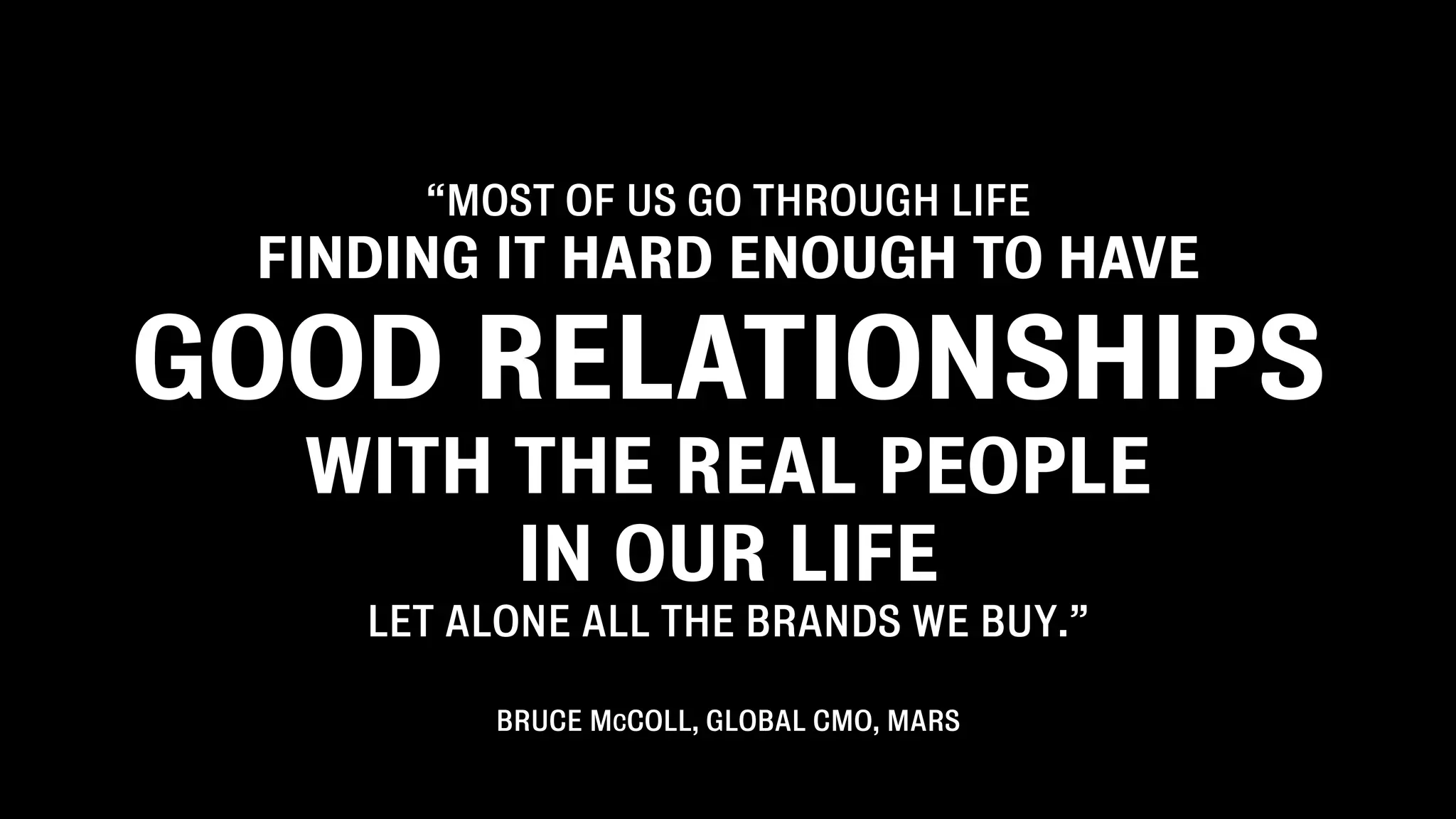 “MOST OF US GO THROUGH LIFE
 FINDING IT HARD ENOUGH TO HAVE

GOOD RELATIONSHIPS
  WITH THE REAL PEOPLE
       IN OUR LIFE
    LET ALONE ALL THE BRANDS WE BUY.”

         BRUCE MCCOLL, GLOBAL CMO, MARS
 