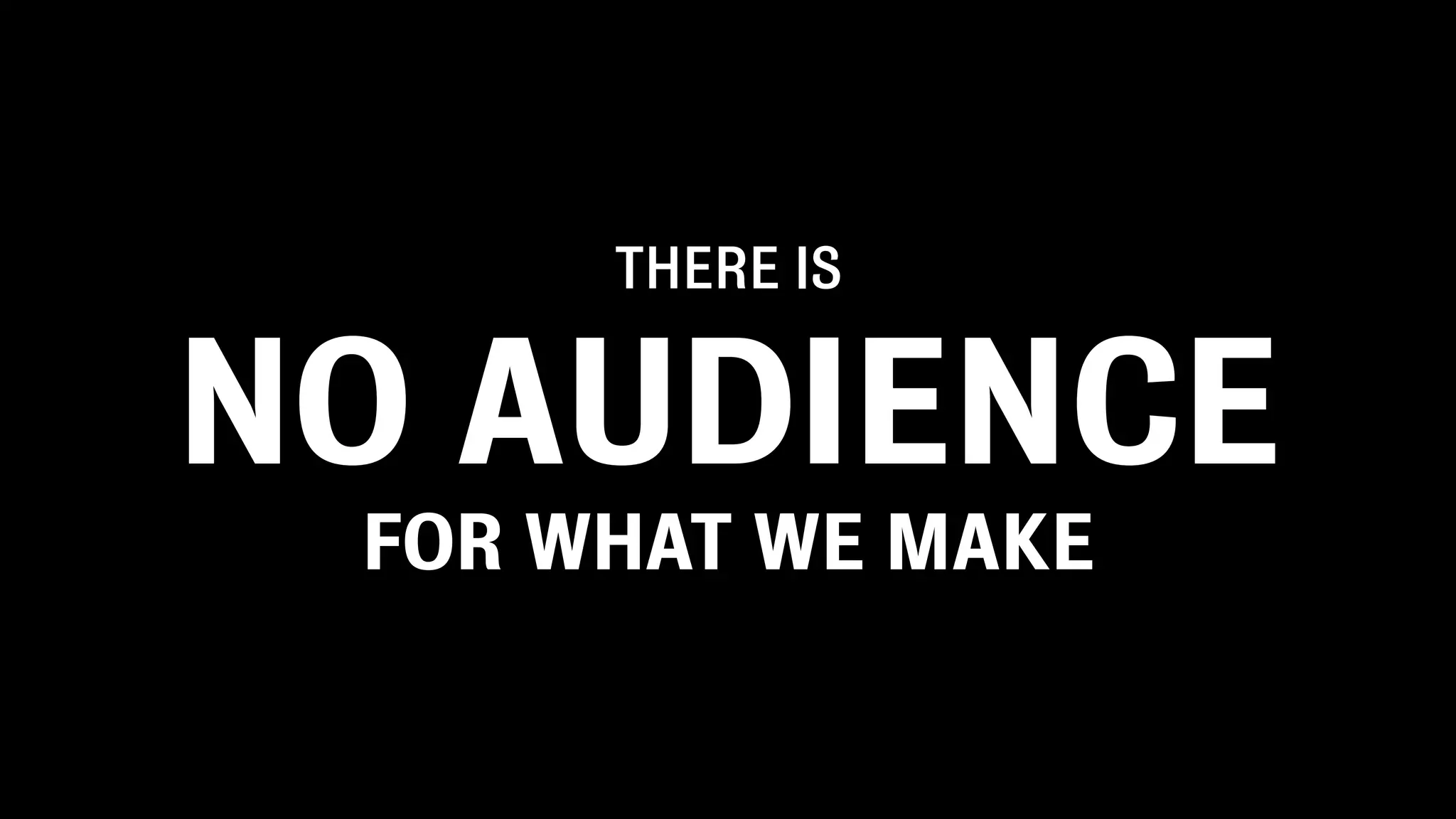 THERE IS


NO AUDIENCE
 FOR WHAT WE MAKE
 