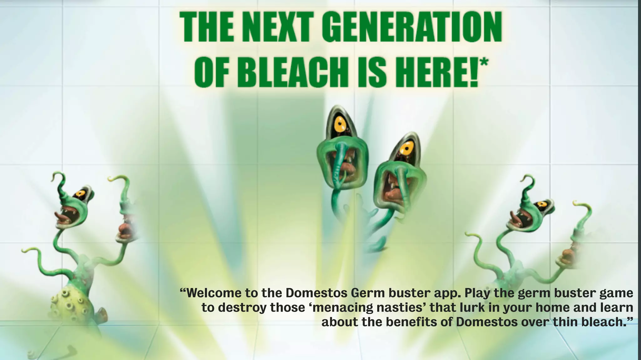 “Welcome to the Domestos Germ buster app. Play the germ buster game
to destroy those ‘menacing nasties’ that lurk in your home and learn
about the benefits of Domestos over thin bleach.”
 
