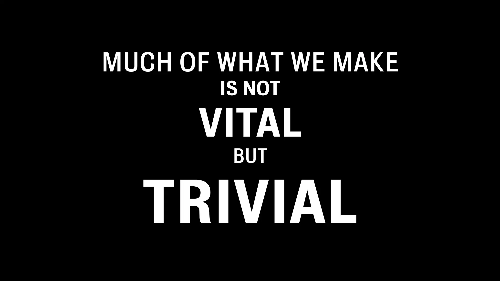 MUCH OF WHAT WE MAKE
IS NOT
VITAL
BUT
TRIVIAL
 