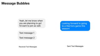 Message Bubbles
Yeah, let me know when
you are planning to go!
Iʼd want to join as well.
Text message 1
Text message 2
Received Text Messages
Looking forward to going
to a Warriors game this
season!
Sent Text Messages
 
