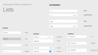 Lists
Messenger Platform Design Kit List Headers
Title
Title Action
TITLE
TITLE Action
Small
Small with Action
Large
Large with Action
List Rows
Disabled Text
Hint Text
Primary Text
Primary Text Table Cell
Pressed
Hint Text
Disabled Text
List Rows
Primary Text
Primary Text
Secondary Text
Primary Text
Primary Text Secondary
Disabled Text
Hint Text
Primary Text
Primary Text
Switch: Oﬀ
Switch: On
Table Cell
Pressed
Hint Text
Disabled Text
Detail Chevron
Two Lines
List Rows
Secondary Text
Primary Text
Primary Text
Primary Text
Primary Text
Primary Text
Secondary Text
Primary Text
Primary Text Secondary
Disabled Text
Hint Text
Switch: Oﬀ
Switch: On
Icon
Proﬁle Photo
Proﬁle Photo Two Line
Hint Text
Disabled Text
Detail Chevron
Two Lines
List Rows
 