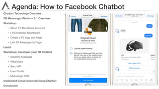 Agenda: How to Facebook Chatbot
Chatbot Technology Overview
FB Messenger Platform 2.1 Overview
Workshop
• Setup FB Developer Account

• FB Developer Dashboard

• Create a FB App and Page

• Link FB Messager to Page

Lauch
Workshop: Developer your FB Chatbot
• Greeting Message

• Webhooks

• Send API

• User Proﬁle

• Messenger SDK

Implement Conversational Dialog Chatbot
Conclusion
 