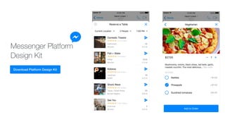Messenger Platform
Design Kit
Not much. Wanna come over
and order food?
I'm bored. What're you up to
right now?
Yo
Sup?
Active
Now
Henri Liriani
Home
100%12500 PM
Nettles +$1.50
Pineapple +$1.50
Sundried tomatoes +$2.00
OPTIONS
Mushrooms, onions, black olives, red bells, garlic,
roasted zucchini. The most delicious… See more
1$27.00
Add to Order
Vegetarian
Active
Now
Henri Liriani
Home
100%12500 PM
Domestic Theatre
Californian
Mission 0.3 mi
$$
1,124 reviews
Fish + Water
Italian
Mission 0.3 mi
$$$$
731 reviews
Kobewa
Japanese
SoMA 0.5 mi
$$
526 reviews
Shock Wave
Tapas / Small Plates
Bernal Heights 0.8 mi
$$
648 reviews
See You
American
Mission 0.8 mi
$
1,252 reviews
Current Location 2 People 7500 PM
Reserve a Table
 