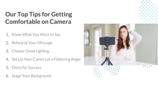 Our Top Tips for Getting
Comfortable on Camera
1. Know What You Want to Say
2. Rehearse Your Message
3. Choose Good Lighting
4. Set Up Your Camera at a Flattering Angle
5. Dress for Success
6. Stage Your Background
 