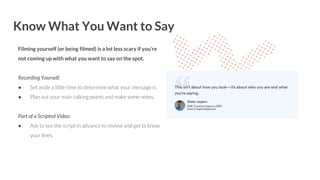 Know What You Want to Say
Filming yourself (or being filmed) is a lot less scary if you’re
not coming up with what you want to say on the spot.
Recording Yourself:
● Set aside a little time to determine what your message is.
● Plan out your main talking points and make some notes.
Part of a Scripted Video:
● Ask to see the script in advance to review and get to know
your lines.
 