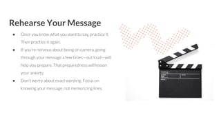 Rehearse Your Message
● Once you know what you want to say, practice it.
Then practice it again.
● If you’re nervous about being on camera, going
through your message a few times—out loud—will
help you prepare. That preparedness will lessen
your anxiety.
● Don’t worry about exact wording. Focus on
knowing your message, not memorizing lines.
 