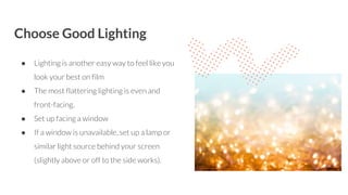 Choose Good Lighting
● Lighting is another easy way to feel like you
look your best on film
● The most flattering lighting is even and
front-facing.
● Set up facing a window
● If a window is unavailable, set up a lamp or
similar light source behind your screen
(slightly above or off to the side works).
 