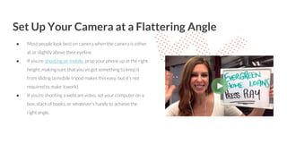 Set Up Your Camera at a Flattering Angle
● Most people look best on camera when the camera is either
at or slightly above their eyeline
● If you’re shooting on mobile, prop your phone up at the right
height, making sure that you’ve got something to keep it
from sliding (a mobile tripod makes this easy, but it’s not
required to make it work).
● If you’re shooting a webcam video, set your computer on a
box, stack of books, or whatever’s handy to achieve the
right angle.
 