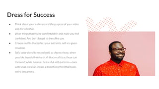 Dress for Success
● Think about your audience and the purpose of your video
and dress to that.
● Wear things that you’re comfortable in and make you feel
confident. And don’t forget to dress like you.
● Choose outfits that reflect your authentic self in a given
situation.
● Solid colors tend to record well, so choose those, when
possible. Avoid all-white or all-black outfits as those can
throw off white balance. Be careful with patterns—ones
with small lines can create a distortion effect that looks
weird on camera.
 