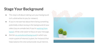 Stage Your Background
● This step is all about making sure your background
isn’t a distraction to you (or viewers).
● If you’re not worried about there being something
potentially embarrassing in the background of your
video (say an unmade bed, if you’re working from
home), it’ll be a lot easier to focus on your message.
● Aim for an uncluttered background in which you
retain a point of interest (a plant, for instance) that
helps balance the shot and provide visual interest.
 