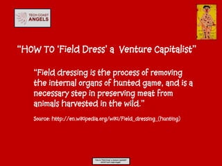 “HOW TO ‘Field Dress’ a Venture Capitalist”

   “Field dressing is the process of removing
   the internal organs of hunted game, and is a
   necessary step in preserving meat from
   animals harvested in the wild.”
   Source: http://en.wikipedia.org/wiki/Field_dressing_(hunting)




                            “How to ‘Field Dress’ a Venture Capitalist”
                                   ©2013 Tech Coast Angels
 