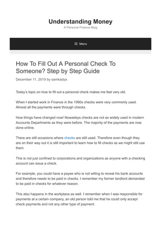 How To Fill Out A Personal Check To
Someone? Step by Step Guide
December 11, 2019 by samkadya
Today’s topic on how to fill out a personal check makes me feel very old.
When I started work in Finance in the 1990s checks were very commonly used.
Almost all the payments were through checks.
How things have changed now! Nowadays checks are not as widely used in modern
Accounts Departments as they were before. The majority of the payments are now
done online.
There are still occasions where checks are still used. Therefore even though they
are on their way out it is still important to learn how to fill checks as we might still use
them.
This is not just confined to corporations and organizations as anyone with a checking
account can issue a check.
For example, you could have a payee who is not willing to reveal his bank accounts
and therefore needs to be paid in checks. I remember my former landlord demanded
to be paid in checks for whatever reason.
This also happens in the workplace as well. I remember when I was responsible for
payments at a certain company, an old person told me that he could only accept
check payments and not any other type of payment.
Understanding Money
A Personal Finance Blog
 Menu
 