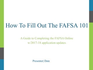 How To Fill Out The FAFSA 101
A Guide to Completing the FAFSA Online
w/2017-18 application updates
Presenter| Date
 