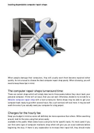 locating dependable computer repair shops
When people damage their computers, they will usually want them become repaired rather
quickly. Its not unusual to choose the best computer repair shop poorly. When choosing, you will
need to keep these tips in mind.
The computer repair shops turnaround time:
There are certain shops which will simply take two to three weeks before they return back your
personal computer. If time isn't an issue, then you can wait. Otherwise, decide to try to look for a
Metairie computer repair shop with a fast turnaround. Some shops may be able to get your
computer back ready to go within several hours. But, such services will cost more. It may be well
worth the extra if you actually need your computer for a big project.
Charges for the hourly fee
Keep you budget in mind as some will definitely be more expensive than others. While searching
around, look for the ones using their prices easily
available to the public. Most stores have a set price list for specific tasks. It's most useful if you
can find some type of computer mechanic shop which will give you an exact estimate before
beginning the duty. If there is any explanation to increase their repair bill, they should make
 