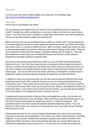 ==== ====

For More Great Tips About Healthy Weight Loss Check Out The Facebook Page
http://tinyurl.com/healthyweightlossadvice

==== ====
How to Find a Local Weight Loss Center

Are you looking to lose weight? If you are, have you ever though about joining a weight loss
center? A weight loss center membership is a nice way to help you achieve your goal of losing
weight. If you have never been a member of a weight loss center before, you may be wondering
how you can go about finding a weight loss center to join.

Before examining how you can go about finding a weight loss center to join, it is first important to
know what weight loss centers are. When examining weight loss centers, you will find that weight
loss centers come in a number of different formats. Most commonly, weight loss centers are used
to describe local weight loss programs, where you attend group meetings at the center. There are
some weight loss centers that have weekly or biweekly meetings, like for weigh-ins. There are
also weight loss centers where your membership fees give you access to onsite exercise
equipment or the ability to attend an aerobics class.

Now that you know exactly what weight loss centers are, you are better prepared to go about
finding one to join. One of the many ways that you can go about finding a weight loss center to
become a member at is by using your local phone book. When using your local phone book, you
will want to checkout the business directory section, which is also commonly referred to as the
yellow pages. You may be able to find the names, addresses, and telephone numbers of local
weight loss centers by looking under the headings of weight loss, or health and fitness.

In addition to using your local phone book, you can also use the internet to help you find a local
weight loss center to join. When using the internet, you can use online business directories or
online phone books. These online resources are nice, but they are similar to what you would find
in your local phone book. Often times, you only get the name, address, and telephone number of a
weight loss center. If you were to use an online business directory, you may also get the address
to an online website, if the weight loss center in question has one.

In keeping with using the internet to help you find a local weight loss center, you can also use
standard internet searches to your advantage. When performing a standard internet search, you
may want to search with phrases like weight loss centers, or weight loss programs. This
generalized search may return results for nationally operated weight loss centers. If you are
looking for a local center, you may want to incorporate your city or your state into your standard
internet search as well.

Another great way that you can go about finding a local weight loss center to join is by asking
those that you know for recommendations. This includes your friends, family members, coworkers,
neighbors, or your doctors. Whether the individual in question was or still is a member of the
weight loss center in question or they know someone who was, you may be able to get a lot
information by speaking to those that you know. It is also nice, as you often dont just get the
 