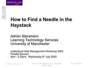How to Find a Needle in the Haystack Adrian Stevenson Learning Technology Services University of Manchester Institutional Web Management Workshop 2005 Parallel Session 4pm - 5.30pm,  Wednesday 6 th  July 2005 