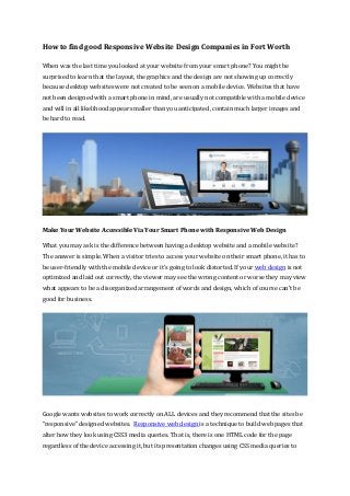How to find good Responsive Website Design Companies in Fort Worth
When was the last time you looked at your website from your smart phone? You might be
surprised to learn that the layout, the graphics and the design are not showing up correctly
because desktop websites were not created to be seen on a mobile device. Websites that have
not been designed with a smart phone in mind, are usually not compatible with a mobile device
and will in all likelihood appear smaller than you anticipated, contain much larger images and
be hard to read.
Make Your Website Accessible Via Your Smart Phone with Responsive Web Design
What you may ask is the difference between having a desktop website and a mobile website?
The answer is simple. When a visitor tries to access your website on their smart phone, it has to
be user-friendly with the mobile device or it’s going to look distorted. If your web design is not
optimized and laid out correctly, the viewer may see the wrong content or worse they may view
what appears to be a disorganized arrangement of words and design, which of course can’t be
good for business.
Google wants websites to work correctly on ALL devices and they recommend that the sites be
“responsive” designed websites. Responsive web design is a technique to build web pages that
alter how they look using CSS3 media queries. That is, there is one HTML code for the page
regardless of the device accessing it, but its presentation changes using CSS media queries to
 